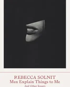 Men Explain Things to Me And Other Essays – Rebecca Solnit