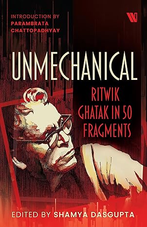 Unmechanical : Ritvik Ghatak in 50 Fragments - Edited by Shamya Dasgupta