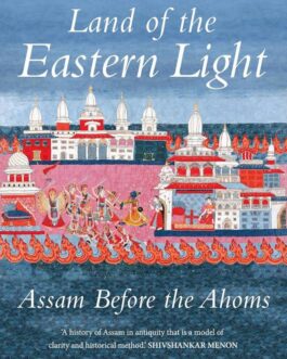 Land of The Eastern Light : Assam Before The Ahoms – Nabaarun Barooah